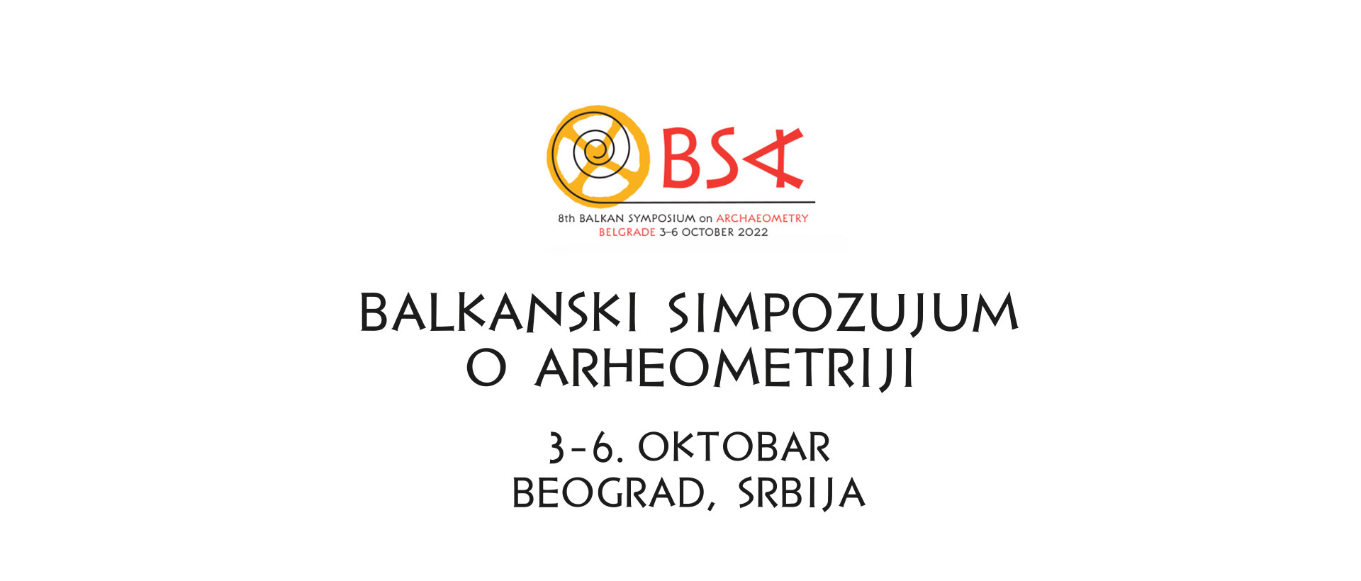 Изузетно нам је драго што можемо да најавимо да ће се Осми Балкански симпозијум о археометрији (БСА 8) одржати од 3. до 6. октобра 2022. године у Београду. Симпозијум ће се фокусирати на главне теме археометрије: аналитичкe методe, органскe и неорганскe материјалe, методе датовања, рачунарске науке и технике снимања, конзервацијз и рестаурацијз, геофизику и примену географских информационих система, као и на експерименталну археометрију, биоархеометрију (древни ДНК, друштвена једнакост из биоархеолошког гледишта), мултидисциплинарна истраживања и развој управљања културним наслеђем.